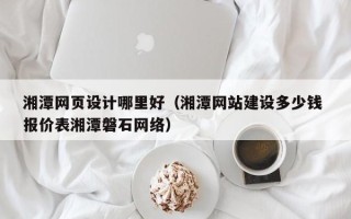 昭通湘潭网页设计哪里好（湘潭网站建设多少钱 报价表湘潭磐石网络）