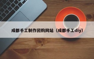 昭通成都手工制作团购网站（成都手工diy）