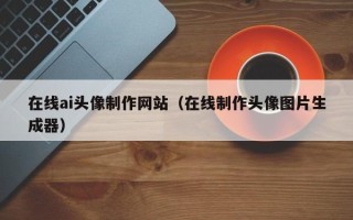 昭通在线ai头像制作网站（在线制作头像图片生成器）