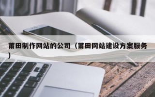 昭通莆田制作网站的公司（莆田网站建设方案服务）