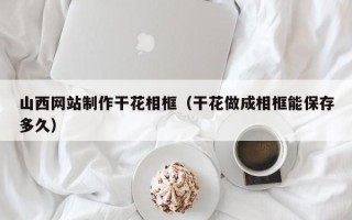 昭通山西网站制作干花相框（干花做成相框能保存多久）