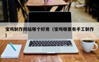 昭通宝鸡制作网站哪个好用（宝鸡哪里有手工制作）